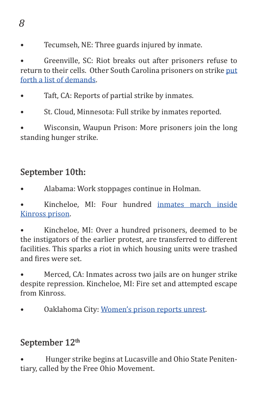 +  Tecumseh, NE: Three guards injured by inmate.  . Greenville, SC: Riot breaks out after prisoners refuse to return to their cells. Other South Carolina prisoners on strike put forth alist of demands.  «  Taft, CA: Reports of partial strike by inmates. +  St.Cloud, Minnesota: Full strike by inmates reported. +  Wisconsin, Waupun Prison: More prisoners join the long  standing hunger strike.  September 10th: +  Alabama: Work stoppages continue in Holman.  . Kincheloe, MI: Four hundred inmates march _inside Kinross prison.  +  Kincheloe, MI: Over a hundred prisoners, deemed to be the instigators of the earlier protest, are transferred to different facilities. This sparks a riot in which housing units were trashed and fires were set.  + Merced, CA: Inmates across two jails are on hunger strike despite repression. Kincheloe, MI: Fire set and attempted escape from Kinross.  . ©Oaklahoma City: Women’s prison reports unrest.  September 12  . Hunger strike begins at Lucasville and Ohio State Peniten- tiary, called by the Free Ohio Movement. 